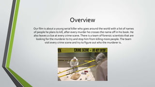 Overview
Our film is about a young serial killer who goes around the world with a list of names
of people he plans to kill, after every murder he crosses the name off in his book. He
also leaves a clue at every crime scene.There is a team of forensic scientists that are
looking for the murderer to try and stop him from killing more people.The team
visit every crime scene and try to figure out who the murderer is.
 