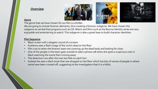 Overview
Genre
The genre that we have chosen for our film is a thriller.
We are going to include forensic elements, thus creating a forensic subgenre. We have chosen this
subgenre as we feel that programs such as CSI: Miami and films such as the Bourne Identity series are very
enjoyable and entertaining to watch.This subgenre is also a great base to build character identities.
Plot Sequence
• Black screen with a diagetic sound of a scream
• Audience sees a flash image of the victim dead on the floor
• Film cuts to when the forensic team are covering up the dead body and looking for clues
• One of the people in the team goes outside to take a phone call when she spots a suspicious man in
black watching the scene then running away
• The detective runs after the man but fails to catch him
• Instead she sees a black book that was dropped on the floor which has lots of names of people in where
some have been crossed off, suggesting to the investigators that it is a hitlist.
 
