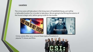 Locations
The crime scene will take place in the living room of Castlefield House, as it will be
a believable location for a murder to take place.We are going to be filming the exterior of
the house to begin with, before going inside for the murder.
Crime scenes often occur around these types of locations in
popularTV shows and films.
 