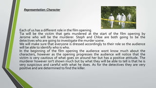 Each of us has a different role in the film opening.
Tia will be the victim that gets murdered at the start of the film opening by
Jerome who will be the murderer. Steph and Chloe are both going to be the
detectives who are going to investigate the murder scene.
We will make sure that everyone is dressed accordingly to their role so the audience
will be able to identify who is who.
In the beginning of the film opening the audience wont know much about the
characters, however as the opening progresses the audience will notice that the
victim is very cautious of what goes on around her but has a positive attitude. The
murderer however isn't shown much but by what they will be able to tell is that he is
very suspicious and careful with what he does. As for the detectives they are very
positive and are determined to find the killer.
Representation: Character
 