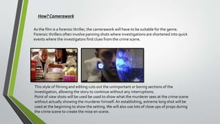 How? Camerawork
As the film is a forensic thriller, the camerawork will have to be suitable for the genre.
Forensic thrillers often involve panning shots where investigations are shortened into quick
events where the investigators find clues from the crime scene.
This style of filming and editing cuts out the unimportant or boring sections of the
investigation, allowing the story to continue without any interruptions.
Point of view shots will be used be used to show what the murderer sees at the crime scene
without actually showing the murderer himself.An establishing, extreme long shot will be
used at the beginning to show the setting.We will also use lots of close ups of props during
the crime scene to create the mise en scene.
 