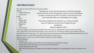 How? Mise En Scene?
The mise en scene within the crime scene will be:
Setting:
• Castle field house
• Living room
Props:
• Sofa
• Sitting chair
• Coffee table
• Magazines
• Clock
• Two coasters
The props suggest what type of personality the victim had, for example the coasters and extra sitting
chair suggests that she's friendly and likes to have friends over.The setting needs to look realistic and as if
someone has been living there.The setting describes the character and the type of lifestyle they live which will
give the audience a good understanding of what type of person she is.
Lighting: In the crime scene it will be high key lighting to create realism.
Costume/Makeup
• Forensic suit
• Casual makeup tells us that the film is set nowadays not in the past or future
• Smart attire for the detectives connotes they are professional
• Casual clothing for the victim
• Killer has black clothing, it shadows him and hides his identity. It connotes death, which is a theme in our
film
The lighting, sound, facial expressions and body language
and the mise en scene all together creates a tense atmosphere,
as there's a body lying still on the floor, and everyone in the
room naturally feels uncomfortable and on edge.
The science department has given us a variety of props
such as:Tweezers, forensic suit, fingerprint dust
and gloves.
Murder weapon: Knife
 