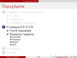 Η εφαρμογή Ε.Α.Α.Φ.
Περιεχόμενα
1 Αυτόματη αναγνώριση φωνής
Τι είναι
Εφαρμογές
Διαθέσιμα εργαλεία
2 Η εφαρμογή Ε.Α.Α.Φ.
Γενική περιγραφή
Επιμέρους τμήματα
Controller
Database
Model
GUI
3 Πειράματα
4 Σύνοψη
Ουζούνης Γεώργιος PASR 4 Νοεμβρίου 2016 11 / 29
 