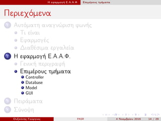 Η εφαρμογή Ε.Α.Α.Φ. Επιμέρους τμήματα
Περιεχόμενα
1 Αυτόματη αναγνώριση φωνής
Τι είναι
Εφαρμογές
Διαθέσιμα εργαλεία
2 Η εφαρμογή Ε.Α.Α.Φ.
Γενική περιγραφή
Επιμέρους τμήματα
Controller
Database
Model
GUI
3 Πειράματα
4 Σύνοψη
Ουζούνης Γεώργιος PASR 4 Νοεμβρίου 2016 14 / 29
 