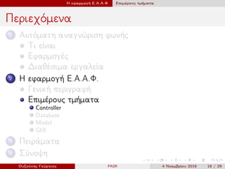 Η εφαρμογή Ε.Α.Α.Φ. Επιμέρους τμήματα
Περιεχόμενα
1 Αυτόματη αναγνώριση φωνής
Τι είναι
Εφαρμογές
Διαθέσιμα εργαλεία
2 Η εφαρμογή Ε.Α.Α.Φ.
Γενική περιγραφή
Επιμέρους τμήματα
Controller
Database
Model
GUI
3 Πειράματα
4 Σύνοψη
Ουζούνης Γεώργιος PASR 4 Νοεμβρίου 2016 16 / 29
 
