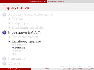 Η εφαρμογή Ε.Α.Α.Φ. Επιμέρους τμήματα
Περιεχόμενα
1 Αυτόματη αναγνώριση φωνής
Τι είναι
Εφαρμογές
Διαθέσιμα εργαλεία
2 Η εφαρμογή Ε.Α.Α.Φ.
Γενική περιγραφή
Επιμέρους τμήματα
Controller
Database
Model
GUI
3 Πειράματα
4 Σύνοψη
Ουζούνης Γεώργιος PASR 4 Νοεμβρίου 2016 18 / 29
 