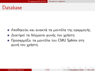 Η εφαρμογή Ε.Α.Α.Φ. Επιμέρους τμήματα
Database
Αποθηκεύει και ανακτά τα μοντέλα της εφαρμογής.
Διατηρεί τα δείγματα φωνής του χρήστη.
Προσαρμόζει τα μοντέλα του CMU Sphinx στη
φωνή του χρήστη.
Ουζούνης Γεώργιος PASR 4 Νοεμβρίου 2016 19 / 29
 