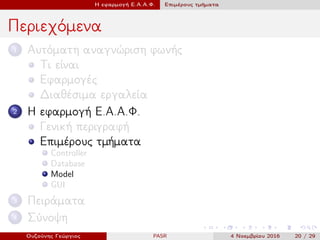 Η εφαρμογή Ε.Α.Α.Φ. Επιμέρους τμήματα
Περιεχόμενα
1 Αυτόματη αναγνώριση φωνής
Τι είναι
Εφαρμογές
Διαθέσιμα εργαλεία
2 Η εφαρμογή Ε.Α.Α.Φ.
Γενική περιγραφή
Επιμέρους τμήματα
Controller
Database
Model
GUI
3 Πειράματα
4 Σύνοψη
Ουζούνης Γεώργιος PASR 4 Νοεμβρίου 2016 20 / 29
 