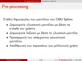Η εφαρμογή Ε.Α.Α.Φ. Επιμέρους τμήματα
Pre-processing
Στάδιο δημιουργίας των μοντέλων του CMU Sphinx.
Δημιουργία γλωσσικού μοντέλου με βάση τα
e-mails του χρήστη.
Δημιουργία λεξικού με βάση το γλωσσικό μοντέλο.
Προσαρμογή του υπάρχοντος ακουστικού
μοντέλου.
Αποθήκευση των παραπάνω για μελλοντική χρήση.
Ουζούνης Γεώργιος PASR 4 Νοεμβρίου 2016 22 / 29
 