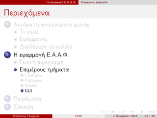 Η εφαρμογή Ε.Α.Α.Φ. Επιμέρους τμήματα
Περιεχόμενα
1 Αυτόματη αναγνώριση φωνής
Τι είναι
Εφαρμογές
Διαθέσιμα εργαλεία
2 Η εφαρμογή Ε.Α.Α.Φ.
Γενική περιγραφή
Επιμέρους τμήματα
Controller
Database
Model
GUI
3 Πειράματα
4 Σύνοψη
Ουζούνης Γεώργιος PASR 4 Νοεμβρίου 2016 24 / 29
 
