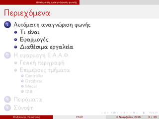 Αυτόματη αναγνώριση φωνής
Περιεχόμενα
1 Αυτόματη αναγνώριση φωνής
Τι είναι
Εφαρμογές
Διαθέσιμα εργαλεία
2 Η εφαρμογή Ε.Α.Α.Φ.
Γενική περιγραφή
Επιμέρους τμήματα
Controller
Database
Model
GUI
3 Πειράματα
4 Σύνοψη
Ουζούνης Γεώργιος PASR 4 Νοεμβρίου 2016 3 / 29
 