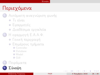 Σύνοψη
Περιεχόμενα
1 Αυτόματη αναγνώριση φωνής
Τι είναι
Εφαρμογές
Διαθέσιμα εργαλεία
2 Η εφαρμογή Ε.Α.Α.Φ.
Γενική περιγραφή
Επιμέρους τμήματα
Controller
Database
Model
GUI
3 Πειράματα
4 Σύνοψη
Ουζούνης Γεώργιος PASR 4 Νοεμβρίου 2016 28 / 29
 