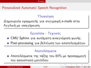 Σύνοψη
Personalized Automatic Speech Recognition
Υλοποίηση
Δημιουργία εφαρμογής για συγγραφή e-mails στην
Αγγλική με υπαγόρευση.
Εργαλεία - Τεχνικές
CMU Sphinx για αυτόματη αναγνώριση φωνής.
Post-processing για βελτίωση των αποτελεσμάτων.
Αποτελέσματα
Αποτελέσματα της τάξης του 80% με προσαρμογή
του ακουστικού μοντέλου.
Ουζούνης Γεώργιος PASR 4 Νοεμβρίου 2016 29 / 29
 