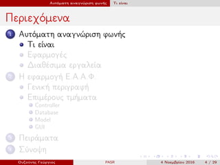 Αυτόματη αναγνώριση φωνής Τι είναι
Περιεχόμενα
1 Αυτόματη αναγνώριση φωνής
Τι είναι
Εφαρμογές
Διαθέσιμα εργαλεία
2 Η εφαρμογή Ε.Α.Α.Φ.
Γενική περιγραφή
Επιμέρους τμήματα
Controller
Database
Model
GUI
3 Πειράματα
4 Σύνοψη
Ουζούνης Γεώργιος PASR 4 Νοεμβρίου 2016 4 / 29
 