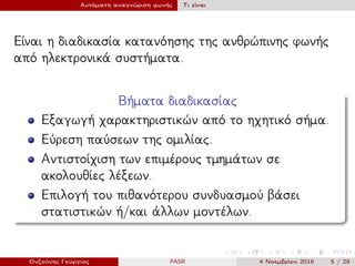 Αυτόματη αναγνώριση φωνής Τι είναι
Είναι η διαδικασία κατανόησης της ανθρώπινης φωνής
από ηλεκτρονικά συστήματα.
Βήματα διαδικασίας
Εξαγωγή χαρακτηριστικών από το ηχητικό σήμα.
Εύρεση παύσεων της ομιλίας.
Αντιστοίχιση των επιμέρους τμημάτων σε
ακολουθίες λέξεων.
Επιλογή του πιθανότερου συνδυασμού βάσει
στατιστικών ή/και άλλων μοντέλων.
Ουζούνης Γεώργιος PASR 4 Νοεμβρίου 2016 5 / 29
 