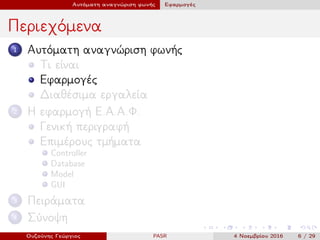 Αυτόματη αναγνώριση φωνής Εφαρμογές
Περιεχόμενα
1 Αυτόματη αναγνώριση φωνής
Τι είναι
Εφαρμογές
Διαθέσιμα εργαλεία
2 Η εφαρμογή Ε.Α.Α.Φ.
Γενική περιγραφή
Επιμέρους τμήματα
Controller
Database
Model
GUI
3 Πειράματα
4 Σύνοψη
Ουζούνης Γεώργιος PASR 4 Νοεμβρίου 2016 6 / 29
 