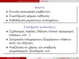 Αυτόματη αναγνώριση φωνής Εφαρμογές
Ιατρική
Εκτενής καταγραφή συμβάντων.
Συμπλήρωση φόρμας ασθενούς.
Καθοδήγηση ρομποτικών συστημάτων.
Συστήματα αυτοκινήτων
Σχεδιασμός πορείας (δήλωση τελικού προορισμού,
στάσεων, κτλ...).
Διαχείριση εισερχόμενων/εξερχόμενων κλήσεων
κατά την οδήγηση.
Αναζήτηση σε χάρτες για σταθμούς
ανεφοδιασμού, ξενοδοχεία, κτλ...
Ουζούνης Γεώργιος PASR 4 Νοεμβρίου 2016 7 / 29
 