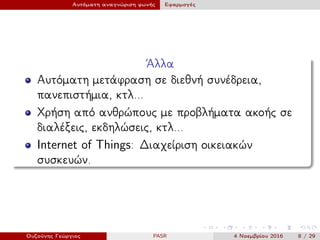 Αυτόματη αναγνώριση φωνής Εφαρμογές
΄Αλλα
Αυτόματη μετάφραση σε διεθνή συνέδρεια,
πανεπιστήμια, κτλ...
Χρήση από ανθρώπους με προβλήματα ακοής σε
διαλέξεις, εκδηλώσεις, κτλ...
Internet of Things: Διαχείριση οικειακών
συσκευών.
Ουζούνης Γεώργιος PASR 4 Νοεμβρίου 2016 8 / 29
 