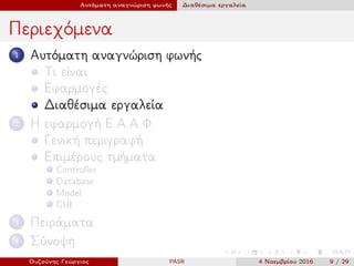 Αυτόματη αναγνώριση φωνής Διαθέσιμα εργαλεία
Περιεχόμενα
1 Αυτόματη αναγνώριση φωνής
Τι είναι
Εφαρμογές
Διαθέσιμα εργαλεία
2 Η εφαρμογή Ε.Α.Α.Φ.
Γενική περιγραφή
Επιμέρους τμήματα
Controller
Database
Model
GUI
3 Πειράματα
4 Σύνοψη
Ουζούνης Γεώργιος PASR 4 Νοεμβρίου 2016 9 / 29
 