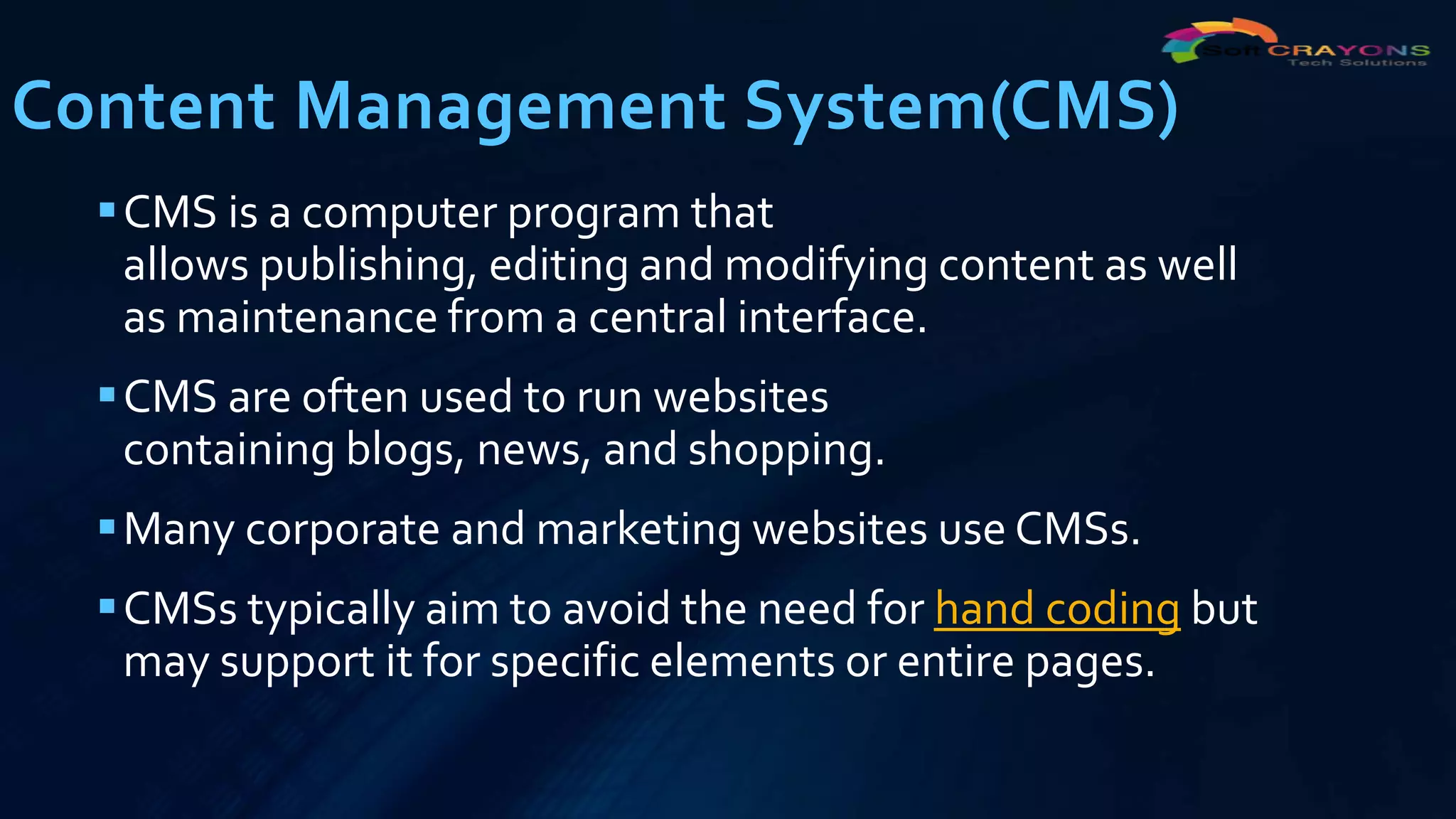 Content Management System(CMS)
CMS is a computer program that
allows publishing, editing and modifying content as well
as maintenance from a central interface.
CMS are often used to run websites
containing blogs, news, and shopping.
Many corporate and marketing websites use CMSs.
CMSs typically aim to avoid the need for hand coding but
may support it for specific elements or entire pages.
 