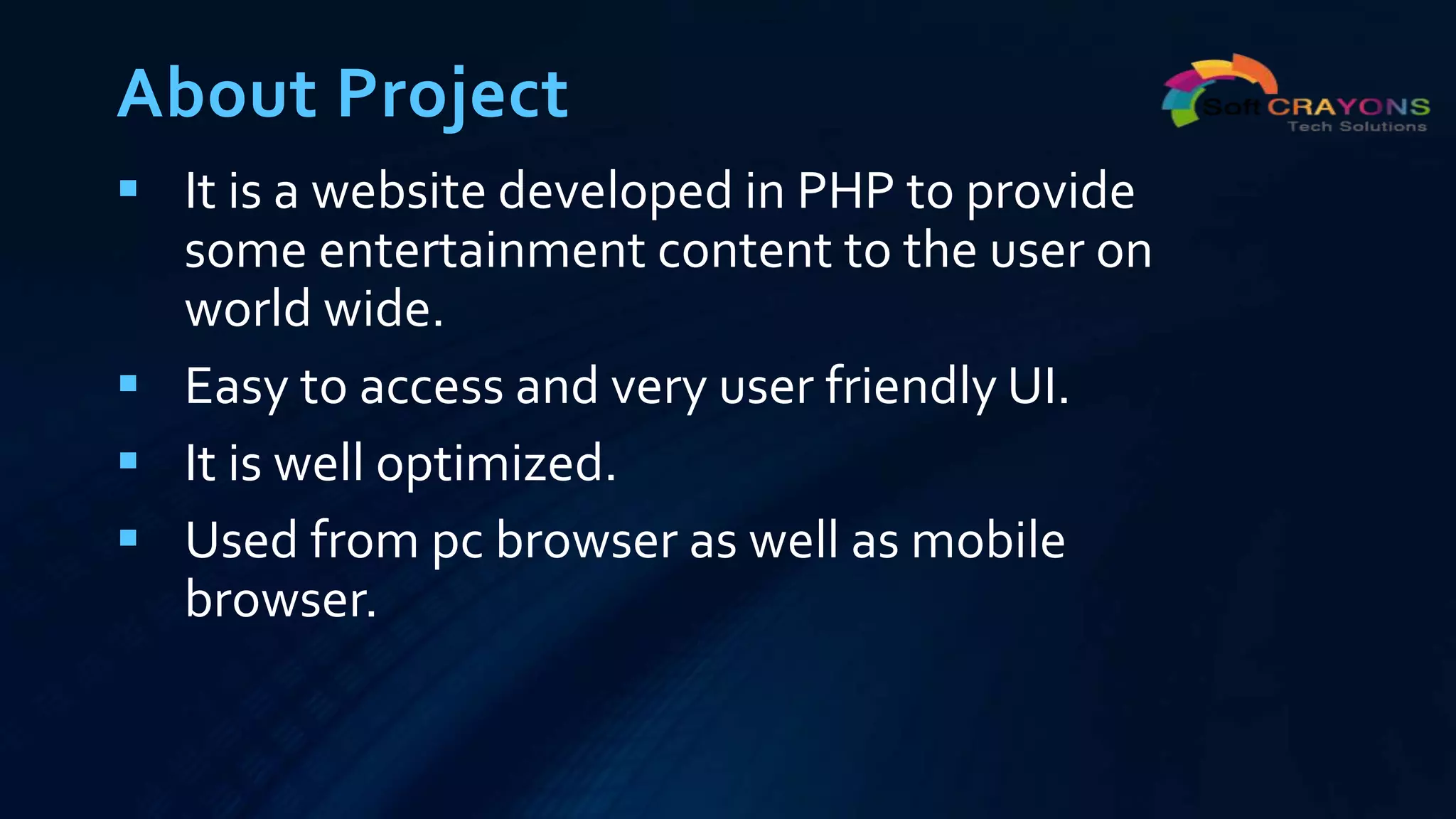 About Project
 It is a website developed in PHP to provide
some entertainment content to the user on
world wide.
 Easy to access and very user friendly UI.
 It is well optimized.
 Used from pc browser as well as mobile
browser.
 