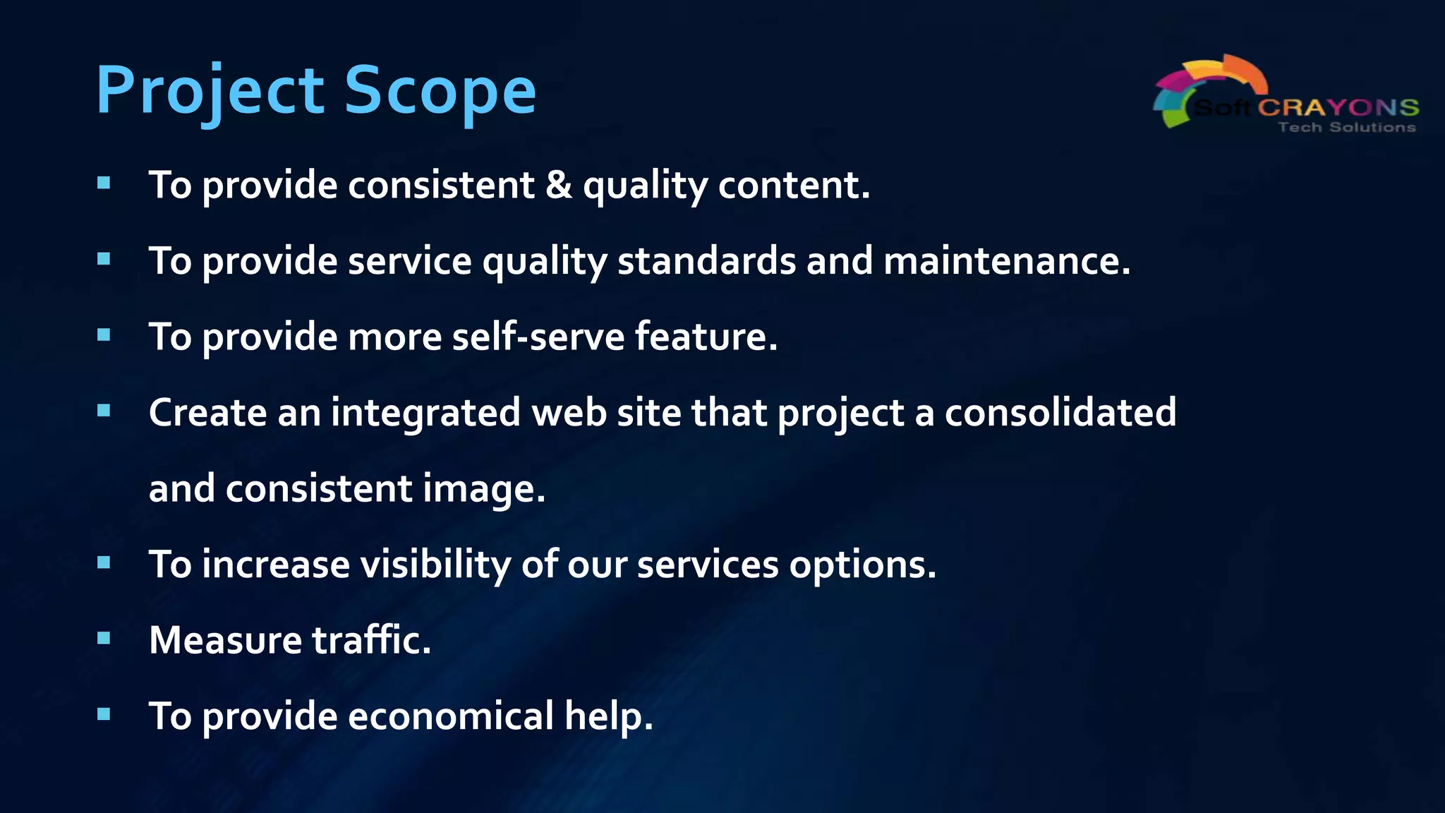 Project Scope
 To provide consistent & quality content.
 To provide service quality standards and maintenance.
 To provide more self-serve feature.
 Create an integrated web site that project a consolidated
and consistent image.
 To increase visibility of our services options.
 Measure traffic.
 To provide economical help.
 