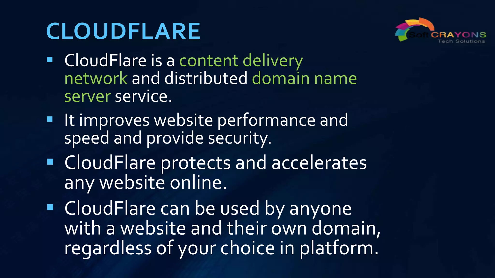 CLOUDFLARE
 CloudFlare is a content delivery
network and distributed domain name
server service.
 It improves website performance and
speed and provide security.
 CloudFlare protects and accelerates
any website online.
 CloudFlare can be used by anyone
with a website and their own domain,
regardless of your choice in platform.
 