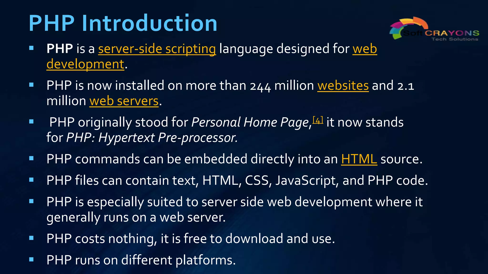 PHP Introduction
 PHP is a server-side scripting language designed for web
development.
 PHP is now installed on more than 244 million websites and 2.1
million web servers.
 PHP originally stood for Personal Home Page,[4] it now stands
for PHP: Hypertext Pre-processor.
 PHP commands can be embedded directly into an HTML source.
 PHP files can contain text, HTML, CSS, JavaScript, and PHP code.
 PHP is especially suited to server side web development where it
generally runs on a web server.
 PHP costs nothing, it is free to download and use.
 PHP runs on different platforms.
 
