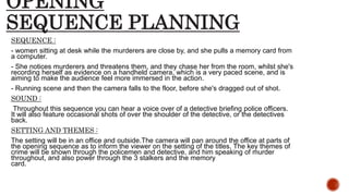 OPENING
SEQUENCE PLANNING
SEQUENCE :
- women sitting at desk while the murderers are close by, and she pulls a memory card from
a computer.
- She notices murderers and threatens them, and they chase her from the room, whilst she's
recording herself as evidence on a handheld camera, which is a very paced scene, and is
aiming to make the audience feel more immersed in the action.
- Running scene and then the camera falls to the floor, before she's dragged out of shot.
SOUND :
Throughout this sequence you can hear a voice over of a detective briefing police officers.
It will also feature occasional shots of over the shoulder of the detective, or the detectives
back.
SETTING AND THEMES :
The setting will be in an office and outside.The camera will pan around the office at parts of
the opening sequence as to inform the viewer on the setting of the titles. The key themes of
crime will be shown through the policemen and detective, and him speaking of murder
throughout, and also power through the 3 stalkers and the memory
card.
 