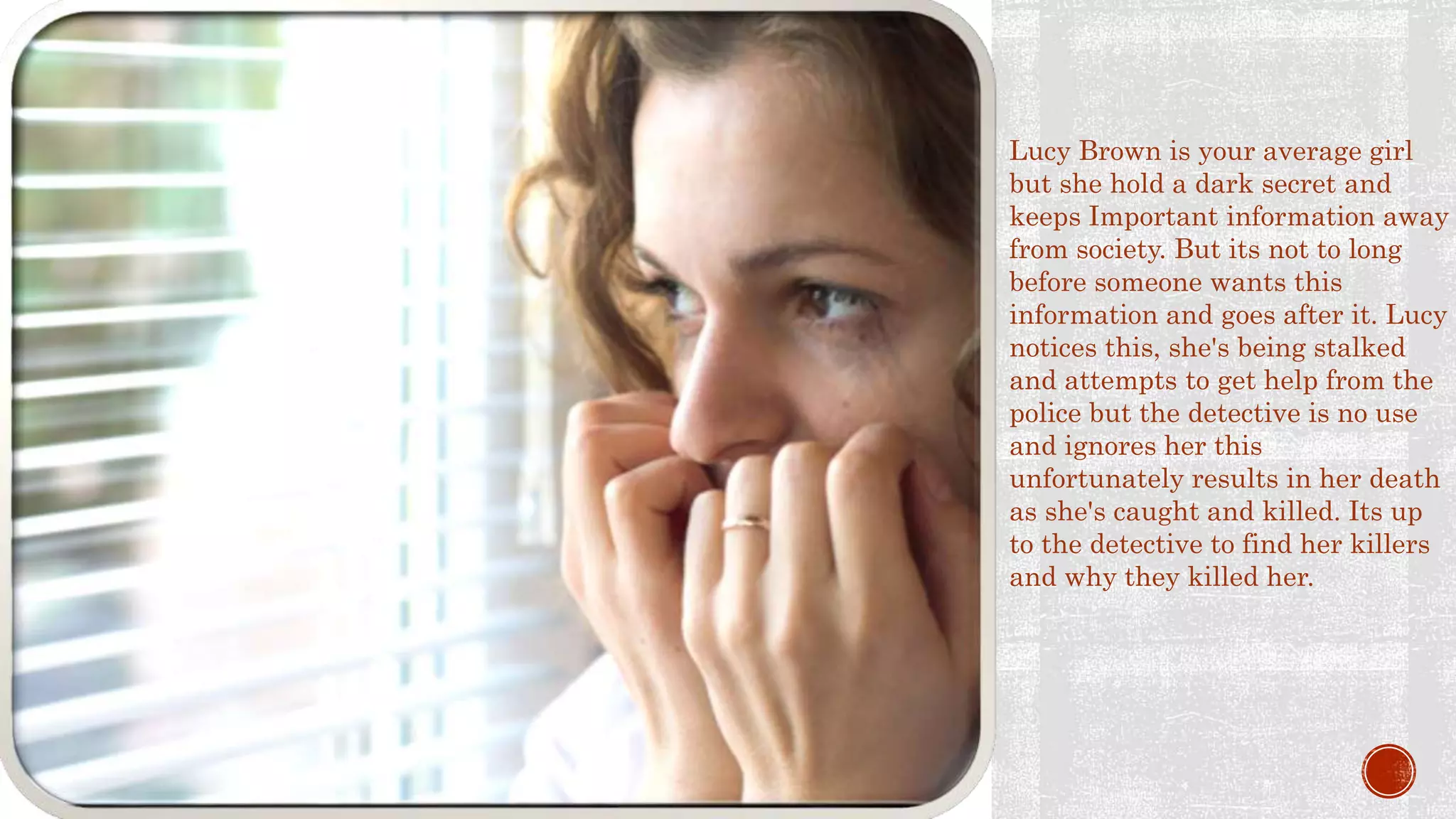 SYNOPSIS Lucy Brown is your average girl
but she hold a dark secret and
keeps Important information away
from society. But its not to long
before someone wants this
information and goes after it. Lucy
notices this, she's being stalked
and attempts to get help from the
police but the detective is no use
and ignores her this
unfortunately results in her death
as she's caught and killed. Its up
to the detective to find her killers
and why they killed her.
 