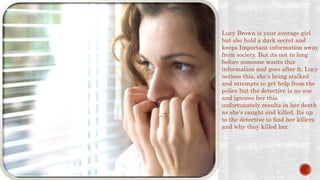 SYNOPSIS Lucy Brown is your average girl
but she hold a dark secret and
keeps Important information away
from society. But its not to long
before someone wants this
information and goes after it. Lucy
notices this, she's being stalked
and attempts to get help from the
police but the detective is no use
and ignores her this
unfortunately results in her death
as she's caught and killed. Its up
to the detective to find her killers
and why they killed her.
 