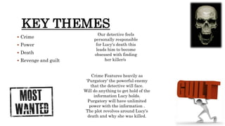 KEY THEMES
 Crime
 Power
 Death
 Revenge and guilt
Crime Features heavily as
'Purgatory' the powerful enemy
that the detective will face.
Will do anything to get hold of the
information Lucy holds.
Purgatory will have unlimited
power with the information .
The plot revolves around Lucy's
death and why she was killed.
Our detective feels
personally responsible
for Lucy's death this
leads him to become
obsessed with finding
her killer/s
 
