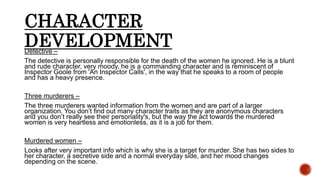 CHARACTER
DEVELOPMENTDetective –
The detective is personally responsible for the death of the women he ignored. He is a blunt
and rude character, very moody, he is a commanding character and is reminiscent of
Inspector Goole from 'An Inspector Calls', in the way that he speaks to a room of people
and has a heavy presence.
Three murderers –
The three murderers wanted information from the women and are part of a larger
organization. You don’t find out many character traits as they are anonymous characters
and you don’t really see their personality's, but the way the act towards the murdered
women is very heartless and emotionless, as it is a job for them.
Murdered women –
Looks after very important info which is why she is a target for murder. She has two sides to
her character, a secretive side and a normal everyday side, and her mood changes
depending on the scene.
 