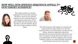 HOW WILL OUR OPENING SEQUENCE APPEAL TO
OUR TARGET AUDIENCE?
Our target audience is mainly
targeting 14-24 year old's, however
the film is more set for a female
audience as our research shows us
that females watch more of this
style of film. But this doesn't mean
the film is only for females, about
48% of our target audience will be
male. Our title sequence will engage our audience by
using mystery to draw them in as our title
sequence leaves a lot of questions e.g.who are the
killers, what's so important about this
information? As well as this they will want to see
how our detective deals with Lucy's death so we
are using drama as well to appeal to the younger
audience, and we are using relatable characters
so the females may be more interested
 