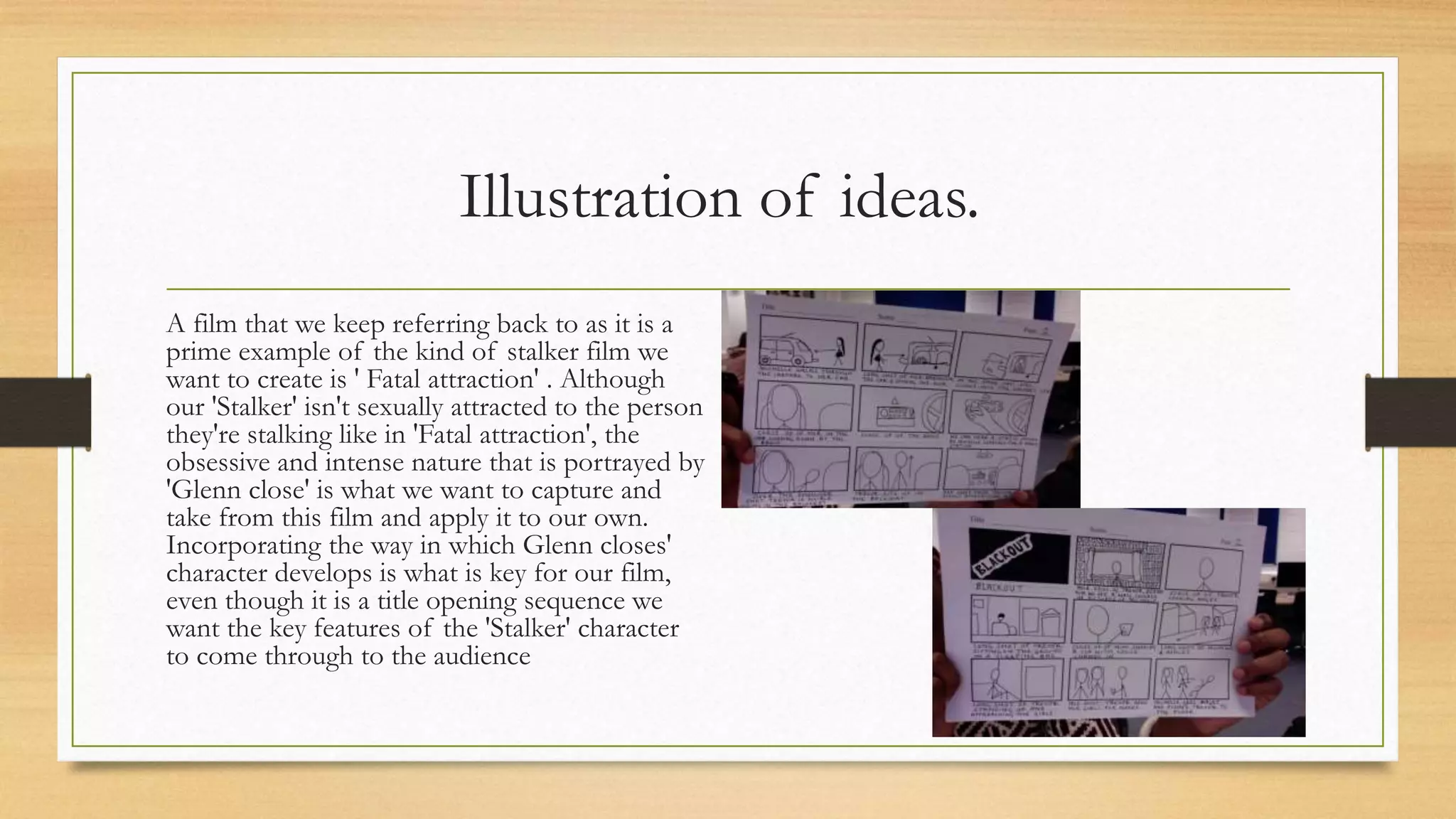 Illustration of ideas.
A film that we keep referring back to as it is a
prime example of the kind of stalker film we
want to create is ' Fatal attraction' . Although
our 'Stalker' isn't sexually attracted to the person
they're stalking like in 'Fatal attraction', the
obsessive and intense nature that is portrayed by
'Glenn close' is what we want to capture and
take from this film and apply it to our own.
Incorporating the way in which Glenn closes'
character develops is what is key for our film,
even though it is a title opening sequence we
want the key features of the 'Stalker' character
to come through to the audience
 