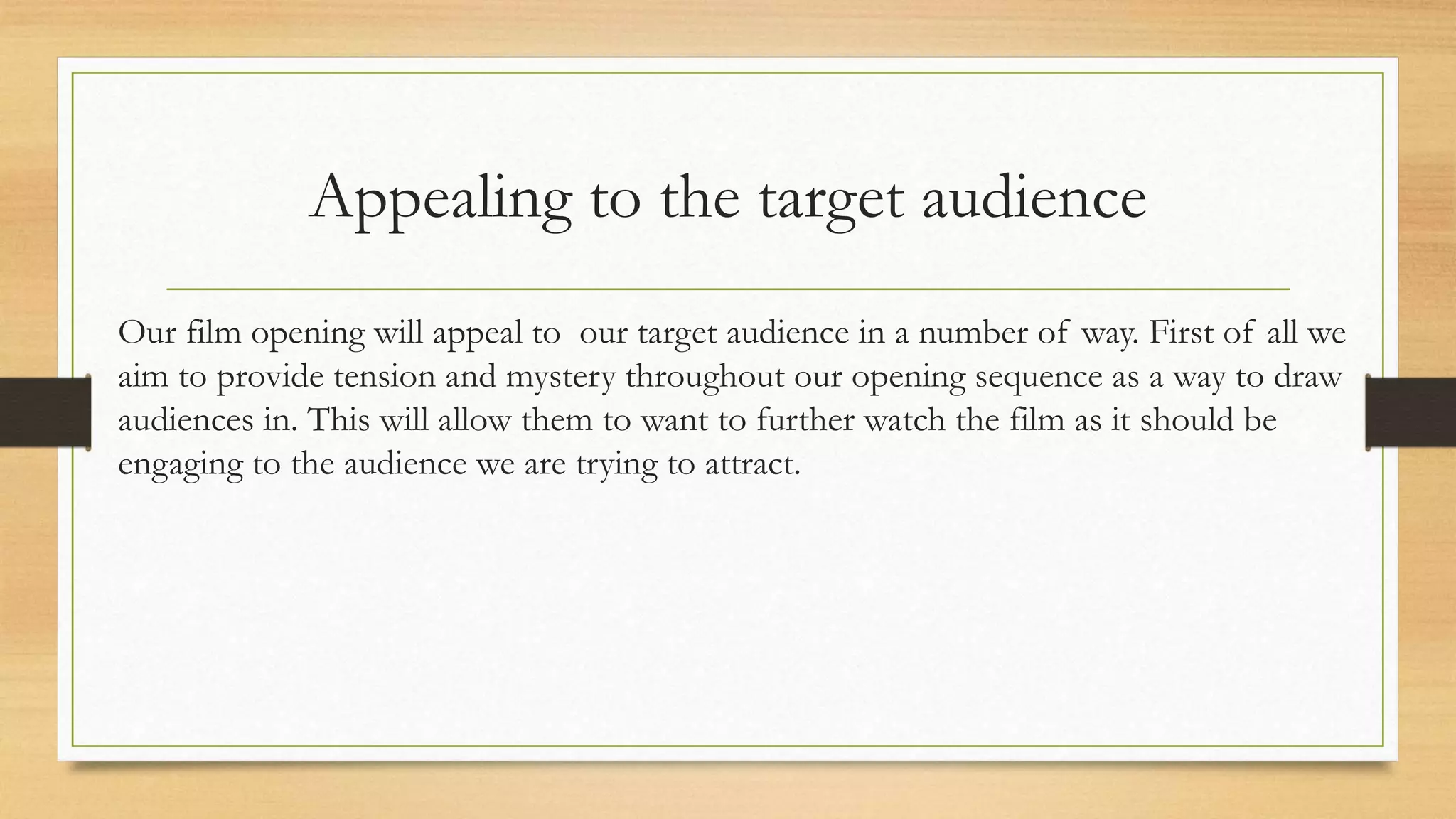 Appealing to the target audience
Our film opening will appeal to our target audience in a number of way. First of all we
aim to provide tension and mystery throughout our opening sequence as a way to draw
audiences in. This will allow them to want to further watch the film as it should be
engaging to the audience we are trying to attract.
 