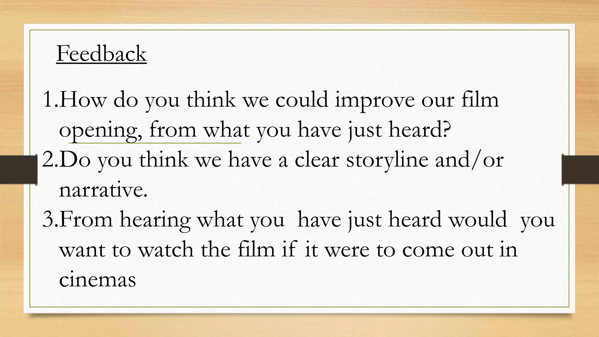 Feedback
1.How do you think we could improve our film
opening, from what you have just heard?
2.Do you think we have a clear storyline and/or
narrative.
3.From hearing what you have just heard would you
want to watch the film if it were to come out in
cinemas
 