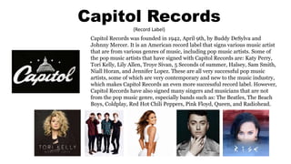 Capitol Records
(Record Label)
Capitol Records was founded in 1942, April 9th, by Buddy DeSylva and
Johnny Mercer. It is an American record label that signs various music artist
that are from various genres of music, including pop music artists. Some of
the pop music artists that have signed with Capitol Records are: Katy Perry,
Tori Kelly, Lily Allen, Troye Sivan, 5 Seconds of summer, Halsey, Sam Smith,
Niall Horan, and Jennifer Lopez. These are all very successful pop music
artists, some of which are very contemporary and new to the music industry,
which makes Capitol Records an even more successful record label. However,
Capitol Records have also signed many singers and musicians that are not
from the pop music genre, especially bands such as: The Beatles, The Beach
Boys, Coldplay, Red Hot Chili Peppers, Pink Floyd, Queen, and Radiohead.
 