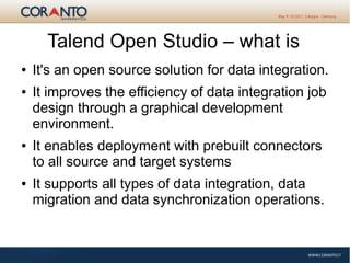 Talend Open Studio – what is
● It's an open source solution for data integration.
● It improves the efficiency of data integration job
design through a graphical development
environment.
● It enables deployment with prebuilt connectors
to all source and target systems
● It supports all types of data integration, data
migration and data synchronization operations.
 