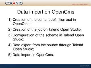 Data import on OpenCms
1) Creation of the content definition xsd in
OpenCms;
2) Creation of the job on Talend Open Studio;
3) Configuration of the scheme in Talend Open
Studio;
4) Data export from the source through Talend
Open Studio;
5) Data import in OpenCms.
 