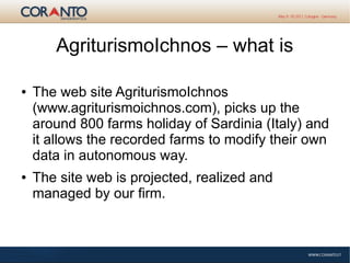 AgriturismoIchnos – what is
● The web site AgriturismoIchnos
(www.agriturismoichnos.com), picks up the
around 800 farms holiday of Sardinia (Italy) and
it allows the recorded farms to modify their own
data in autonomous way.
● The site web is projected, realized and
managed by our firm.
 