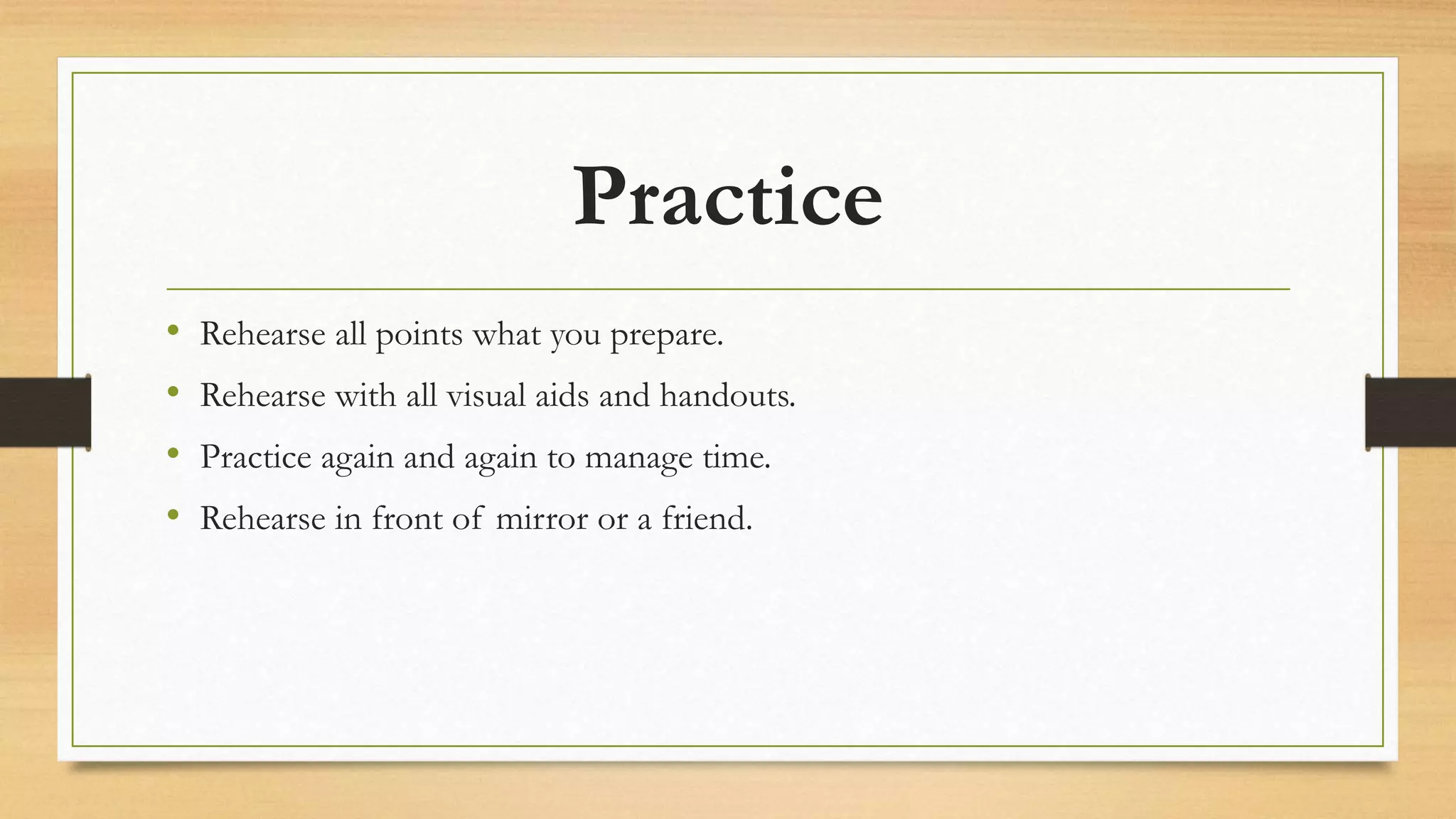 Practice
• Rehearse all points what you prepare.
• Rehearse with all visual aids and handouts.
• Practice again and again to manage time.
• Rehearse in front of mirror or a friend.
 