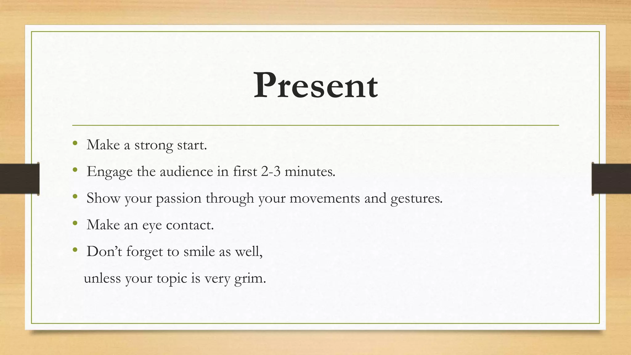 Present
• Make a strong start.
• Engage the audience in first 2-3 minutes.
• Show your passion through your movements and gestures.
• Make an eye contact.
• Don’t forget to smile as well,
unless your topic is very grim.
 