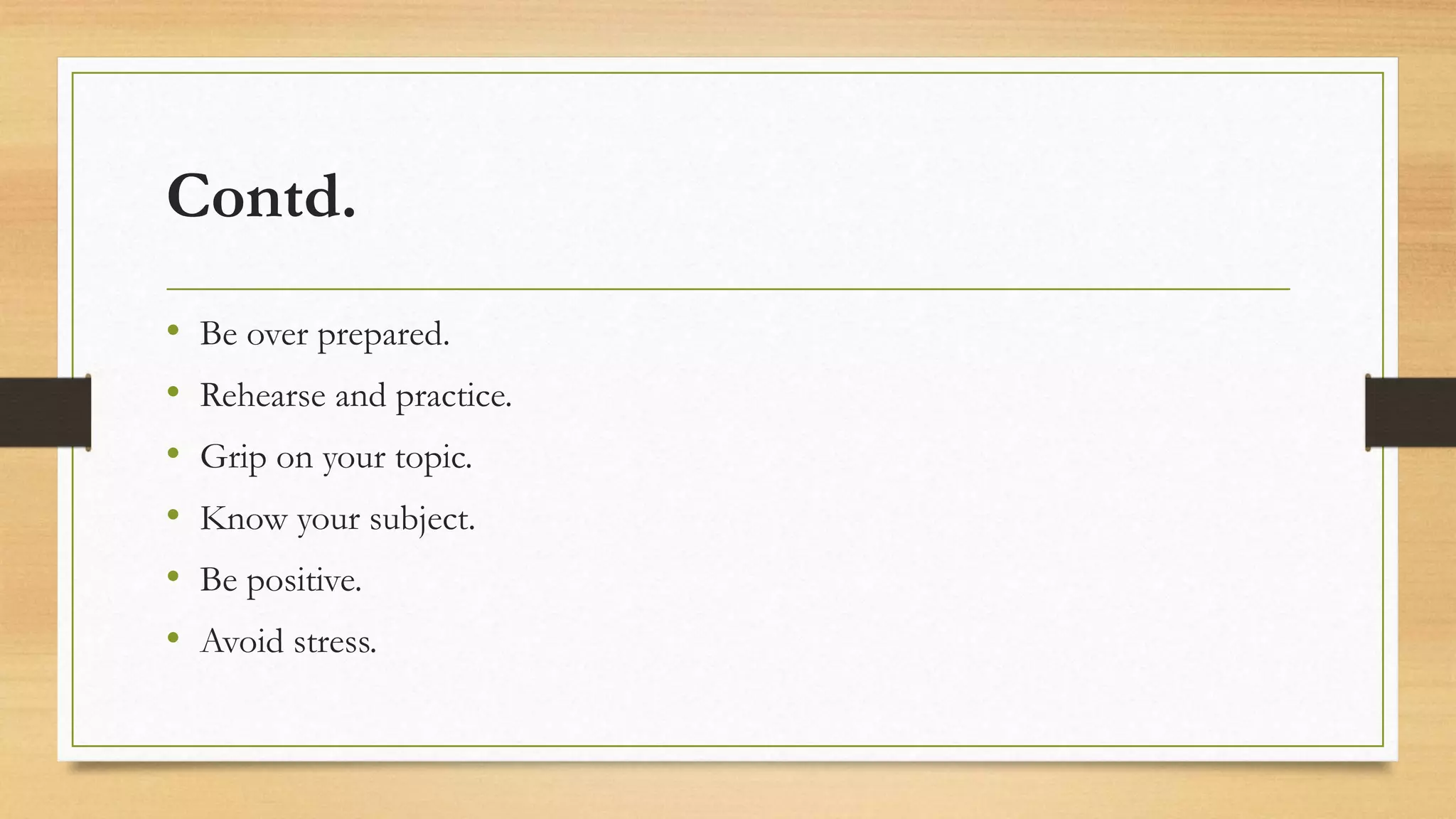 Contd.
• Be over prepared.
• Rehearse and practice.
• Grip on your topic.
• Know your subject.
• Be positive.
• Avoid stress.
 