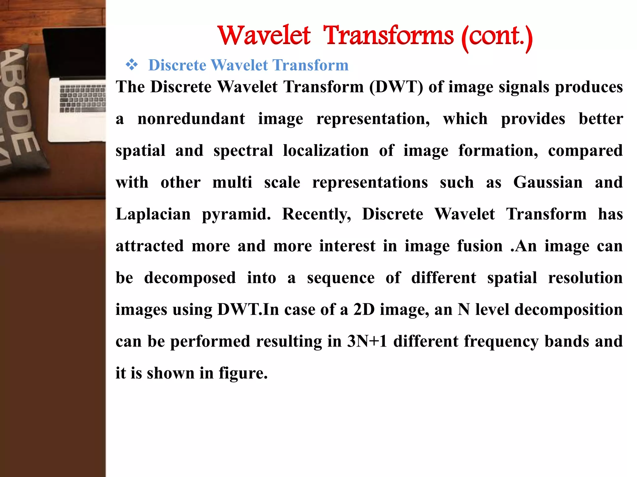  Discrete Wavelet Transform
The Discrete Wavelet Transform (DWT) of image signals produces
a nonredundant image representation, which provides better
spatial and spectral localization of image formation, compared
with other multi scale representations such as Gaussian and
Laplacian pyramid. Recently, Discrete Wavelet Transform has
attracted more and more interest in image fusion .An image can
be decomposed into a sequence of different spatial resolution
images using DWT.In case of a 2D image, an N level decomposition
can be performed resulting in 3N+1 different frequency bands and
it is shown in figure.
Wavelet Transforms (cont.)
 