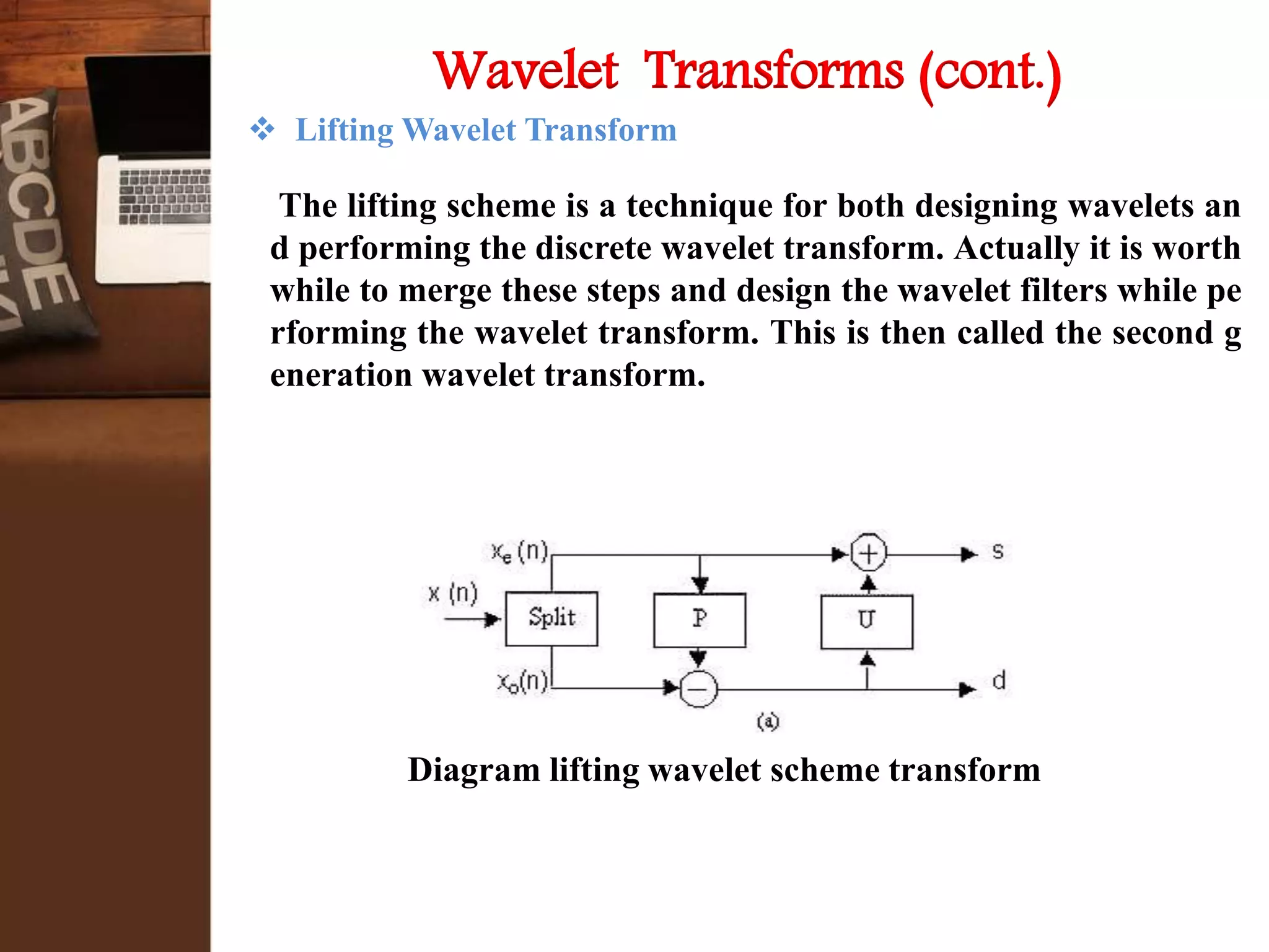 Lifting Wavelet Transform
The lifting scheme is a technique for both designing wavelets an
d performing the discrete wavelet transform. Actually it is worth
while to merge these steps and design the wavelet filters while pe
rforming the wavelet transform. This is then called the second g
eneration wavelet transform.
Wavelet Transforms (cont.)
Diagram lifting wavelet scheme transform
 