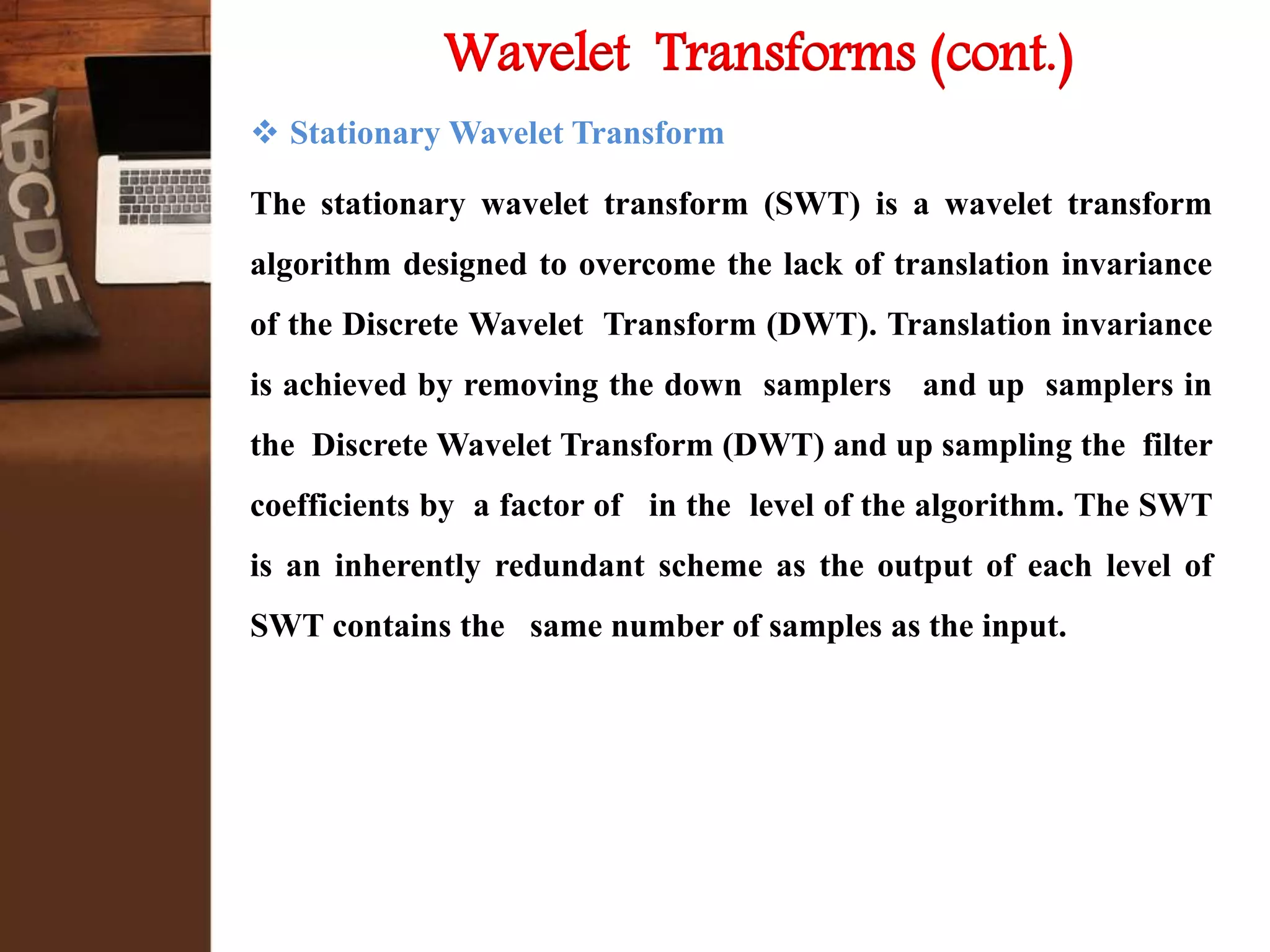  Stationary Wavelet Transform
The stationary wavelet transform (SWT) is a wavelet transform
algorithm designed to overcome the lack of translation invariance
of the Discrete Wavelet Transform (DWT). Translation invariance
is achieved by removing the down samplers and up samplers in
the Discrete Wavelet Transform (DWT) and up sampling the filter
coefficients by a factor of in the level of the algorithm. The SWT
is an inherently redundant scheme as the output of each level of
SWT contains the same number of samples as the input.
Wavelet Transforms (cont.)
 