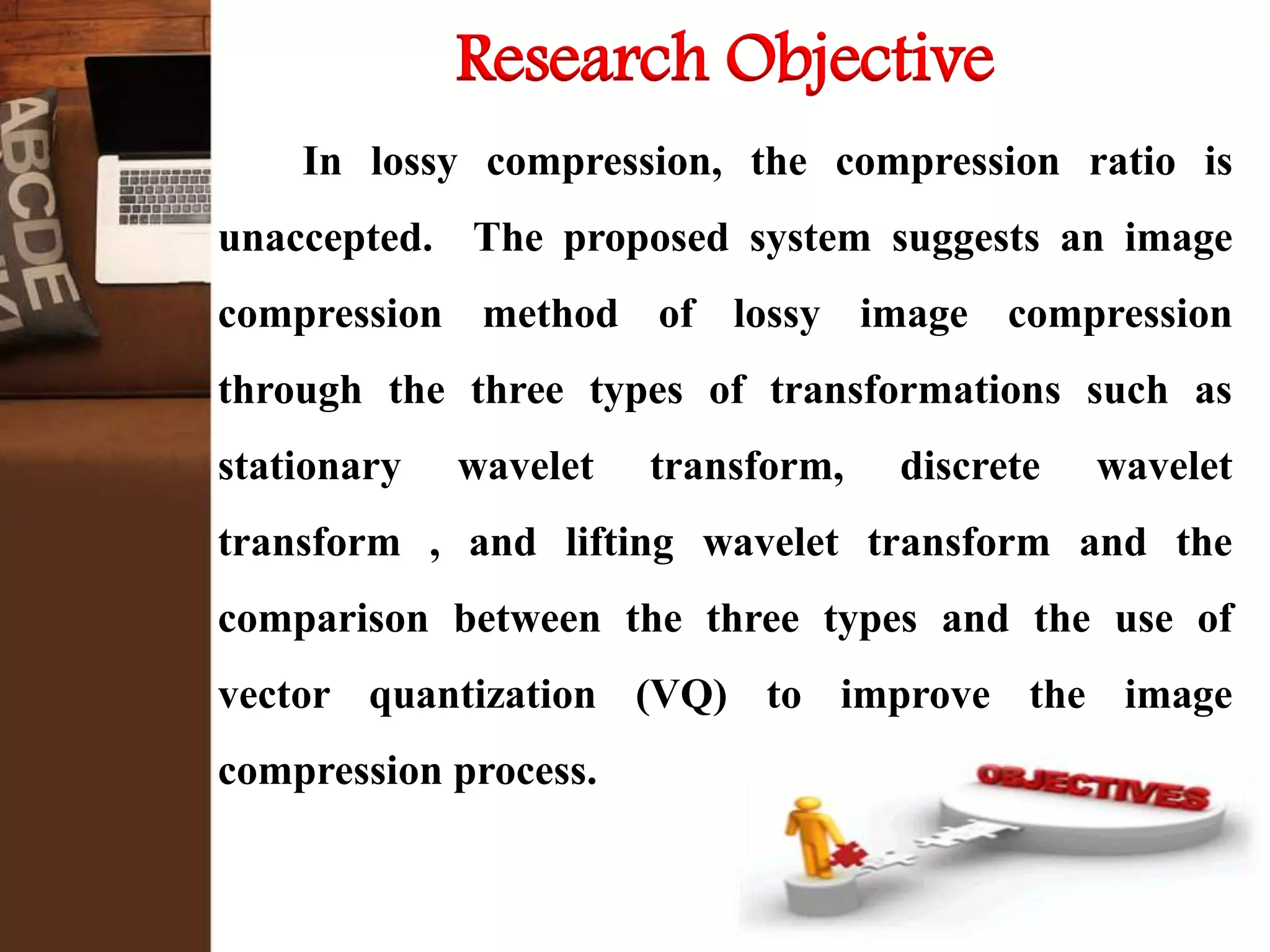 Research Objective
In lossy compression, the compression ratio is
unaccepted. The proposed system suggests an image
compression method of lossy image compression
through the three types of transformations such as
stationary wavelet transform, discrete wavelet
transform , and lifting wavelet transform and the
comparison between the three types and the use of
vector quantization (VQ) to improve the image
compression process.
 