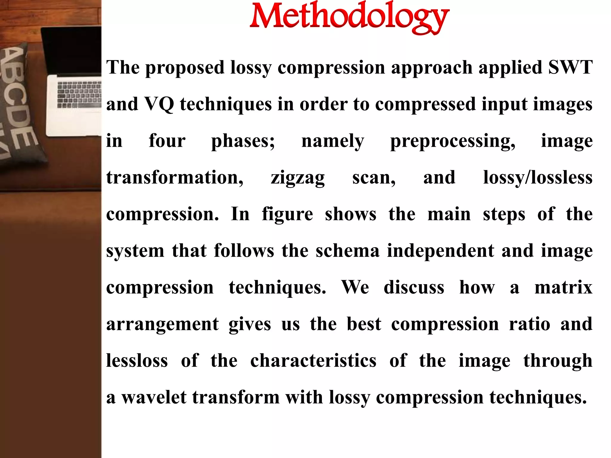 Methodology
The proposed lossy compression approach applied SWT
and VQ techniques in order to compressed input images
in four phases; namely preprocessing, image
transformation, zigzag scan, and lossy/lossless
compression. In figure shows the main steps of the
system that follows the schema independent and image
compression techniques. We discuss how a matrix
arrangement gives us the best compression ratio and
lessloss of the characteristics of the image through
a wavelet transform with lossy compression techniques.
 