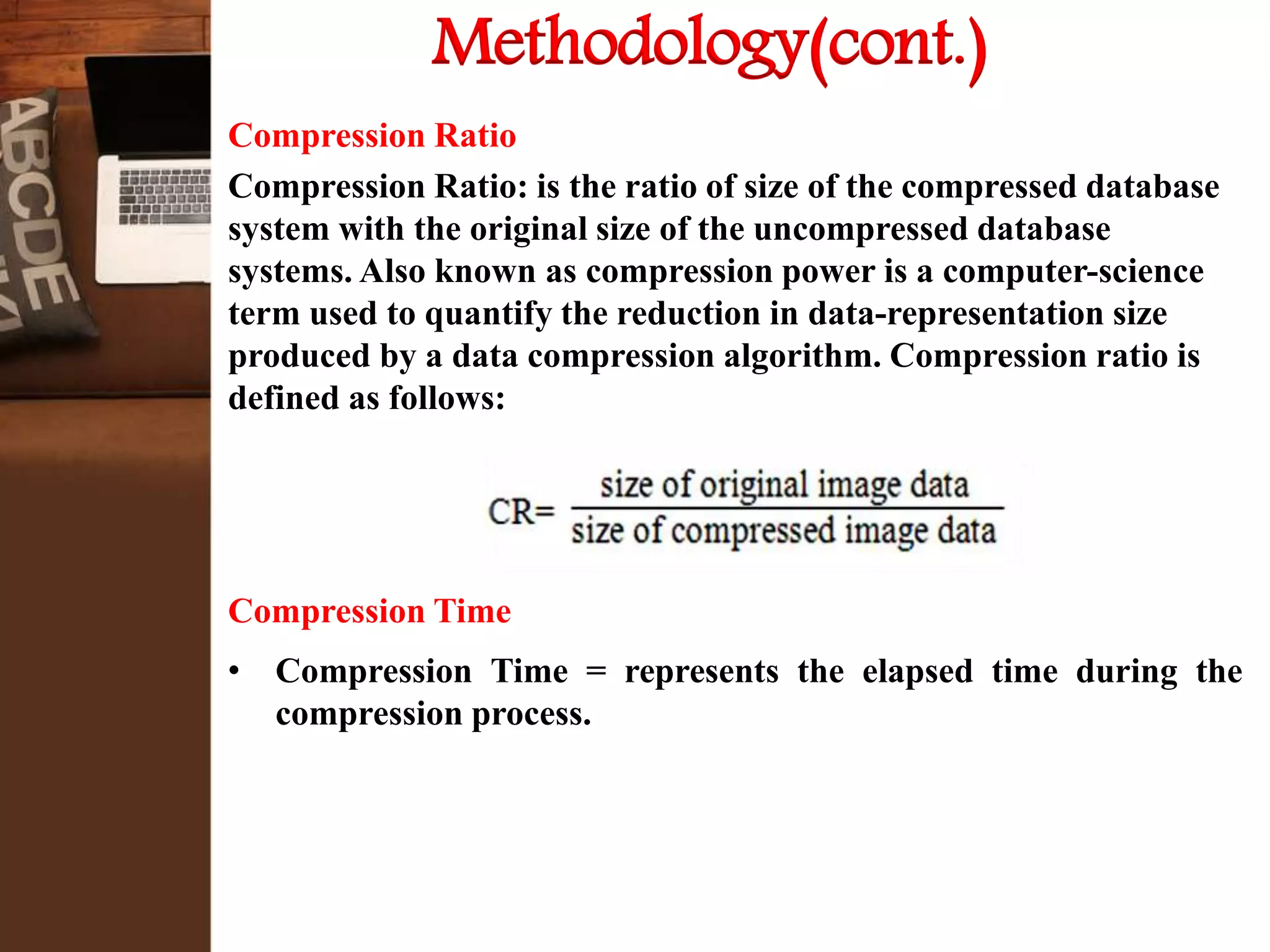 Methodology(cont.)
Compression Ratio
Compression Ratio: is the ratio of size of the compressed database
system with the original size of the uncompressed database
systems. Also known as compression power is a computer-science
term used to quantify the reduction in data-representation size
produced by a data compression algorithm. Compression ratio is
defined as follows:
Compression Time
• Compression Time = represents the elapsed time during the
compression process.
 